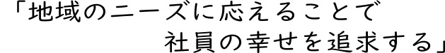 地域のニーズに応えることで社員の幸せを追求する